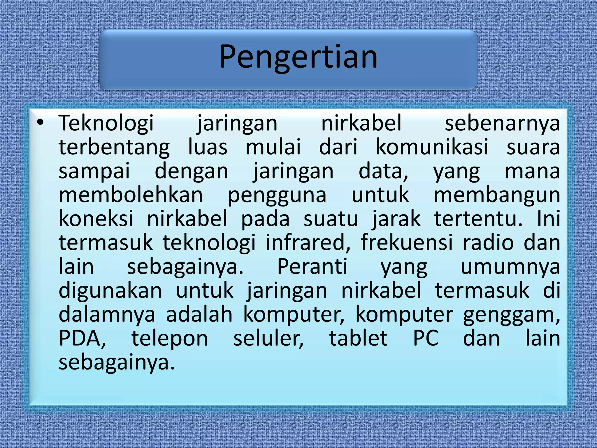 Pengertian
• Teknologi    jaringan    nirkabel    sebenarnya
  terbentang luas mulai dari komunikasi suara
  sampai dengan jaringan data, yang mana
  membolehkan pengguna untuk membangun
  koneksi nirkabel pada suatu jarak tertentu. Ini
  termasuk teknologi infrared, frekuensi radio dan
  lain sebagainya. Peranti yang umumnya
  digunakan untuk jaringan nirkabel termasuk di
  dalamnya adalah komputer, komputer genggam,
  PDA, telepon seluler, tablet PC dan lain
  sebagainya.
 
