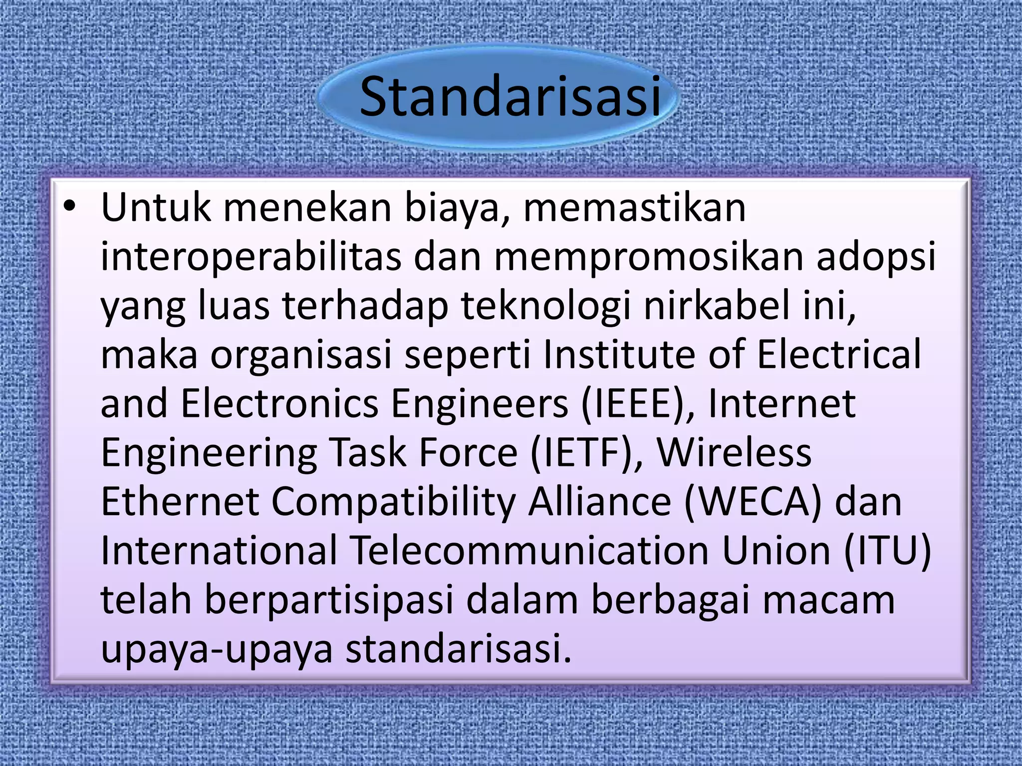 Standarisasi
• Untuk menekan biaya, memastikan
  interoperabilitas dan mempromosikan adopsi
  yang luas terhadap teknologi nirkabel ini,
  maka organisasi seperti Institute of Electrical
  and Electronics Engineers (IEEE), Internet
  Engineering Task Force (IETF), Wireless
  Ethernet Compatibility Alliance (WECA) dan
  International Telecommunication Union (ITU)
  telah berpartisipasi dalam berbagai macam
  upaya-upaya standarisasi.
 