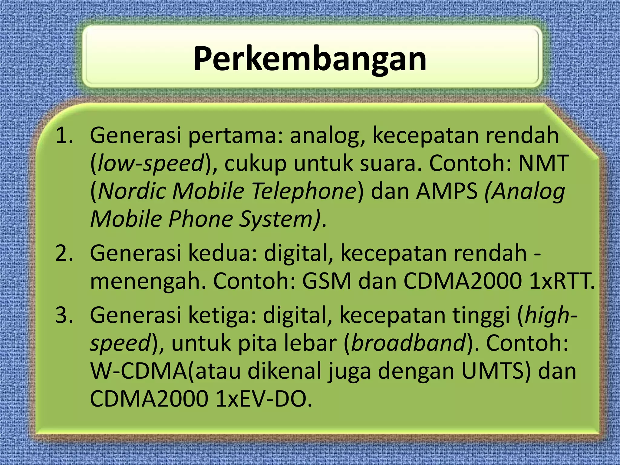 Perkembangan
1. Generasi pertama: analog, kecepatan rendah
   (low-speed), cukup untuk suara. Contoh: NMT
   (Nordic Mobile Telephone) dan AMPS (Analog
   Mobile Phone System).
2. Generasi kedua: digital, kecepatan rendah -
   menengah. Contoh: GSM dan CDMA2000 1xRTT.
3. Generasi ketiga: digital, kecepatan tinggi (high-
   speed), untuk pita lebar (broadband). Contoh:
   W-CDMA(atau dikenal juga dengan UMTS) dan
   CDMA2000 1xEV-DO.
 