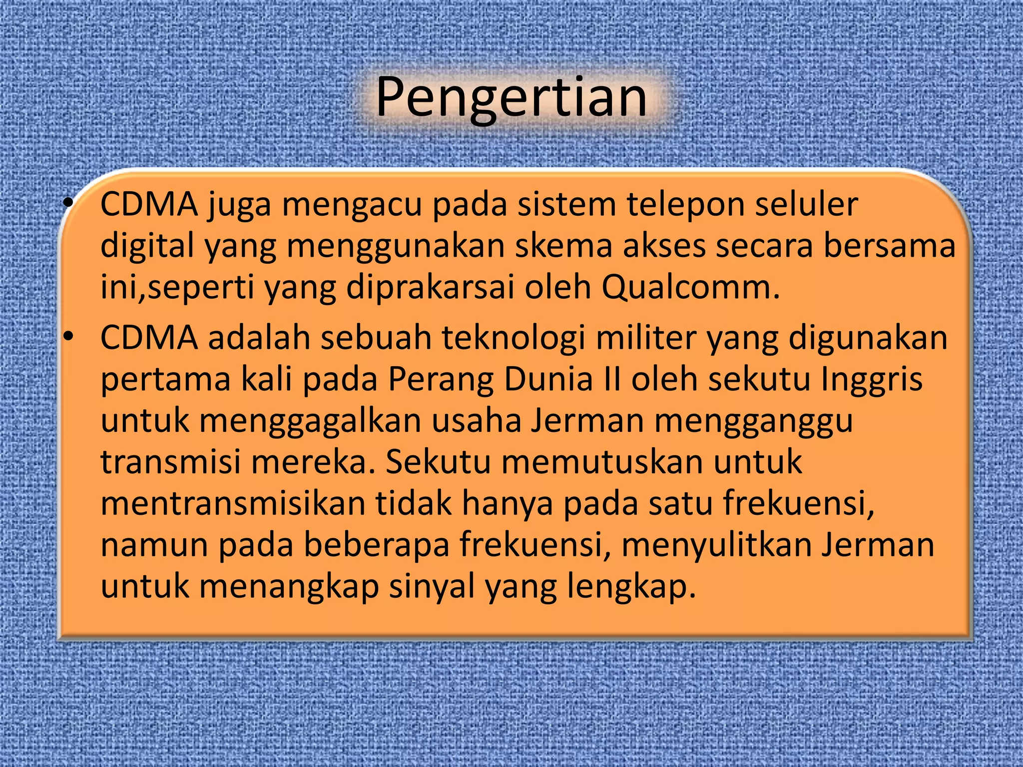Pengertian
• CDMA juga mengacu pada sistem telepon seluler
  digital yang menggunakan skema akses secara bersama
  ini,seperti yang diprakarsai oleh Qualcomm.
• CDMA adalah sebuah teknologi militer yang digunakan
  pertama kali pada Perang Dunia II oleh sekutu Inggris
  untuk menggagalkan usaha Jerman mengganggu
  transmisi mereka. Sekutu memutuskan untuk
  mentransmisikan tidak hanya pada satu frekuensi,
  namun pada beberapa frekuensi, menyulitkan Jerman
  untuk menangkap sinyal yang lengkap.
 