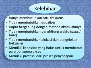 Kelebihan
• Hanya membutuhkan satu frekuensi
• Tidak membutuhkan equalizer
• Dapat bergabung dengan metode akses lainnya
• Tidak membutuhkan penghitung waktu (guard
  time)
• Tidak membutuhkan alokasi dan pengelolaan
  frekuensi
• Memiliki kapasitas yang halus untuk membatasi
  para pengguna akses
• Memiliki proteksi dari proses penyadapan
 