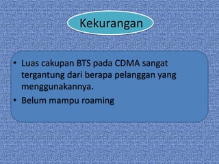 Kekurangan

• Luas cakupan BTS pada CDMA sangat
  tergantung dari berapa pelanggan yang
  menggunakannya.
• Belum mampu roaming
 