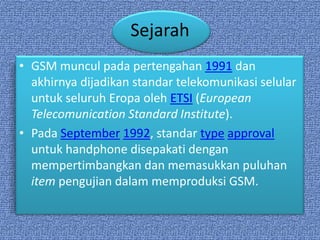 Sejarah
• GSM muncul pada pertengahan 1991 dan
  akhirnya dijadikan standar telekomunikasi selular
  untuk seluruh Eropa oleh ETSI (European
  Telecomunication Standard Institute).
• Pada September 1992, standar type approval
  untuk handphone disepakati dengan
  mempertimbangkan dan memasukkan puluhan
  item pengujian dalam memproduksi GSM.
 