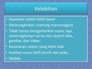 Kelebihan
• Kapasitas sistem lebih besar
• Memungkinkan roaming mancanegara
• Tidak hanya mengantarkan suara, tapi
  memungkinkan servis lain seperti teks,
  gambar, dan video.
• Keamanan sistem yang lebih baik
• Kualitas suara lebih jernih dan peka.
• Mobile
 