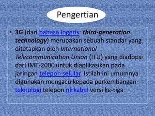 Pengertian
• 3G (dari bahasa Inggris: third-generation
  technology) merupakan sebuah standar yang
  ditetapkan oleh International
  Telecommunication Union (ITU) yang diadopsi
  dari IMT-2000 untuk diaplikasikan pada
  jaringan telepon selular. Istilah ini umumnya
  digunakan mengacu kepada perkembangan
  teknologi telepon nirkabel versi ke-tiga
 