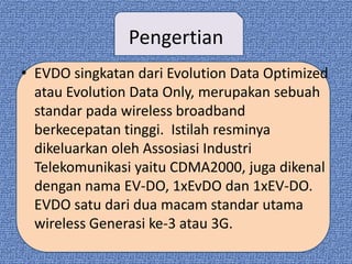 Pengertian
• EVDO singkatan dari Evolution Data Optimized
  atau Evolution Data Only, merupakan sebuah
  standar pada wireless broadband
  berkecepatan tinggi. Istilah resminya
  dikeluarkan oleh Assosiasi Industri
  Telekomunikasi yaitu CDMA2000, juga dikenal
  dengan nama EV-DO, 1xEvDO dan 1xEV-DO.
  EVDO satu dari dua macam standar utama
  wireless Generasi ke-3 atau 3G.
 
