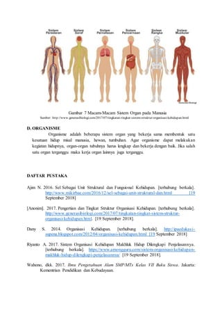 Gambar 7 Macam-Macam Sistem Organ pada Manusia
Sumber: http://www.generasibiologi.com/2017/07/tingkatan-tingkat-sistem-struktur-organisasi-kehidupan.html
D. ORGANISME
Organisme adalah beberapa sistem organ yang bekerja sama membentuk satu
kesatuan hidup misal manusia, hewan, tumbuhan. Agar organisme dapat melakukan
kegiatan hidupnya, organ-organ tubuhnya harus lengkap dan bekerja dengan baik. Jika salah
satu organ terganggu maka kerja organ lainnya juga terganggu.
DAFTAR PUSTAKA
Ajim N. 2016. Sel Sebagai Unit Struktural dan Fungsional Kehidupan. [terhubung berkala].
http://www.mikirbae.com/2016/12/sel-sebagai-unit-struktural-dan.html [19
September 2018]
[Anonim]. 2017. Pengertian dan Tingkat Struktur Organisasi Kehidupan. [terhubung berkala].
http://www.generasibiologi.com/2017/07/tingkatan-tingkat-sistem-struktur-
organisasi-kehidupan.html. [19 September 2018].
Dany S. 2014. Organisasi Kehidupan. [terhubung berkala]. http://ipaedukasi-
supena.blogspot.com/2012/04/organisasi-kehidupan.html [19 September 2018]
Riyanto A. 2017. Sistem Organisasi Kehidupan Makhluk Hidup Dilengkapi Penjelasannya.
[terhubung berkala]. https://www.amongguru.com/sistem-organisasi-kehidupan-
makhluk-hidup-dilengkapi-penjelasannya/ [19 September 2018].
Wahono, dkk. 2017. Ilmu Pengetahuan Alam SMP/MTs Kelas VII Buku Siswa. Jakarta:
Kementrian Pendidikan dan Kebudayaan.
 