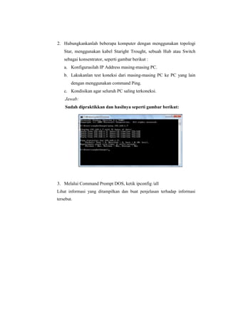 2. Hubungkankanlah beberapa komputer dengan menggunakan topologi
Star, menggunakan kabel Staright Trought, sebuah Hub atau Switch
sebagai konsentrator, seperti gambar berikut :
a. Konfigurasilah IP Address masing-masing PC.
b. Lakukanlan test koneksi dari masing-masing PC ke PC yang lain
dengan menggunakan command Ping.
c. Kondisikan agar seluruh PC saling terkoneksi.
Jawab:
Sudah dipraktikkan dan hasilnya seperti gambar berikut:

3. Melalui Command Prompt DOS, ketik ipconfig /all
Lihat informasi yang ditampilkan dan buat penjelasan terhadap informasi
tersebut.

 