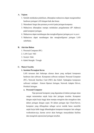 A. Tujuan
1. Setelah melakukan praktikum, diharapkan mahasiswa dapat menginstallasi
hardware jaringan LAN dengan baik dan benar.
2. Memahami fungsi dan peranan protokol pada jaringan komputer.
3. Mahasiswa diharapkan mampu melakukan pengalamatan (IP Address)
pada komputer jaringan.
4. Mahasiswa dapat membangun dan mengkonfigurasi jaringan peer to peer.
5. Mahasiswa dapat membangun dan mengkonfigurasi jaringan LAN
sederhana.

B. Alat dan Bahan
1. Personal Computer (PC)
2. LAN Card / NIC
3. Switch / Hub
4. Kabel Straight / Trough

C. Materi Teoritis
1. Instalasi Perangkat Keras
LAN tersusun dari beberapa elemen dasar yang meliputi komponen
hardware dan software. Komponen software meliputi: Personal Computer
(PC), Network Interface Card (NIC) dan Kabel. Sedangkan komponen
software meliputi : Sistem Operasi Jaringan, Network Adapter Driver,
Protokol Jaringan.
a. Personal Computer
Tipe personal komputer yang digunakan di dalam jaringan akan
sangat menentukan unjuk kerja dari jaringan tersebut. Komputer
dengan unjuk kerja tinggi akan mampu mengirim dan mengakses data
dalam jaringan dengan cepat. Di dalam jaringan tipe Client-Server,
komputer yang difungsikan sebagai server mutlak harus memiliki
unjuk kerja lebih tinggi dibandingkan komputer-komputer lain sebagai
workstation-nya, karena server akan bertugas menyediakan fasilitas
dan mengelola operasional jaringan tersebut.

 
