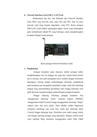 b. Network Interface Card (NIC) / LAN Card
Berdasarkan tipe bus, ada beberapa tipe Network Interface
Card (NIC) atau network card, yaitu ISA dan PCI. Saat ini jenis
network card yang banyak digunakan, yaitu PCI. Kartu jaringan
(NIC/LAN Card) adalah seperangkat papan circuit yang ditancapkan
pada motherboard sebuah PC yang berfungsi untuk menghubungkan
komputer dengan media jaringan.

Kartu jaringan (Network Interface Card)
c. Pengkabelan
Jaringan komputer pada dasarnya adalah jaringan kabel,
menghubungkan satu sisi dengan sisi yang lain, namun bukan berarti
kurva tertutup, bisa jadi merupakan kurva terbuka dengan terminator
diujungnya. Seiring dengan perkembangan teknologi, penghubung
antar komputer pun mengalami perubahan serupa, mulai dari teknologi
telegraf yang memanfaatkan gelombang radio hingga teknologi serat
optik dan laser menjadi tumpuan perkembangan jaringan komputer.
Hingga
menggunakan

sekarang,
teknologi

teknologi
“kelas”

jaringan

museum

komputer

(seperti

bisa

10BASE2

menggunakan kabel Coaxial) hingga menggunakan teknologi “langit”
(seperti laser dan serat optik). Akan dibahas sedikit bagaimana
komputer terhubung satu sama lain, mulai dari teknologi kabel
Coaxial hingga teknologi laser. Pemilihan jenis kabel sangat terkait
erat dengan topologi jaringan yang digunakan. Sebagai contoh untuk
jenis topologi Ring umumnya menggunakan kabel Fiber Optik

 