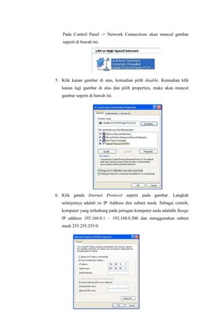 Pada Control Panel -> Network Connections akan muncul gambar
seperti di bawah ini.

5. Klik kanan gambar di atas, kemudian pilih disable. Kemudian klik
kanan lagi gambar di atas dan pilih properties, maka akan muncul
gambar seperti di bawah ini.

6. Klik ganda Internet Protocol seperti pada gambar. Langkah
selanjutnya adalah isi IP Address dan subnet mask. Sebagai contoh,
komputer yang terhubung pada jaringan komputer anda adalahh Range
IP address 192.168.0.1 – 192.168.0.200 dan menggunakan subnet
mask 255.255.255.0.

 