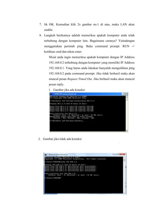 7. lik OK. Kemudian klik 2x gambar no.1 di atas, maka LAN akan
enable.
8. Langkah berikutnya adalah memeriksa apakah komputer anda telah
terhubung dengan komputer lain. Bagaimana caranya? Yaitudengan
menggunakan perintah ping. Buka command prompt: RUN ->
ketikkan cmd dan tekan enter.
Misal anda ingin memeriksa apakah komputer dengan IP Address
192.168.0.2 terhubung dengan komputer yang memiliki IP Address
192.168.0.1. Yang harus anda lakukan hanyalah mengetikkan ping
192.168.0.2 pada command prompt. Jika tidak berhasil maka akan
muncul pesan Request Timed Out. Jika berhasil maka akan muncul
pesan reply.
1. Gambar jika ada koneksi

2. Gambar jika tidak ada koneksi

 
