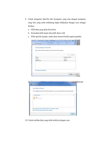 9. Untuk mengirim data/file dari komputer yang satu dengan komputer
yang lain yang telah terhubung dapat dilakukan dengan cara sebagai
berikut :
a. Pilih data yang akan kita kirim
b. Kemudian klik kanan dan pilih share with
c. Pilih specific people, maka akan muncul kotak seperti gambar.

d. Selanjutnya klik share,sehingga muncul gambar seperti dibawah

10. Untuk melihat data yang telah terkirim dengan cara

 