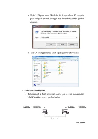 a. Ketik RUN pada menu STAR dan isi dengan alamat IP yang ada
pada computer tersebut. sehingga akan mucul kotak seperti gambar
dibawah.

b. Klik OK sehingga muncul kotak seperti gambar dibawah ini:

E. Evaluasi dan Penugasan
1. Hubungkanlah 2 buah komputer secara peer to peer menggunakan
kabel Cross Over, seperti gambar berikut :

 