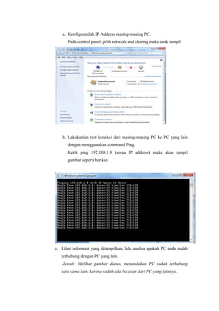 a. Konfigurasilah IP Address masing-masing PC.
Pada control panel, pilih network and sharing maka anak tampil

b. Lakukanlan test koneksi dari masing-masing PC ke PC yang lain
dengan menggunakan command Ping.
Ketik ping 192.168.1.8 (sesua IP address) maka akan tampil
gambar seperti berikut.

c. Lihat informasi yang ditampilkan, lalu analisa apakah PC anda sudah
terhubung dengan PC yang lain.
Jawab: Melihat gambar diatas, menandakan PC sudah terhubung
satu sama lain, karena sudah ada ba;asan dari PC yang lainnya..

 