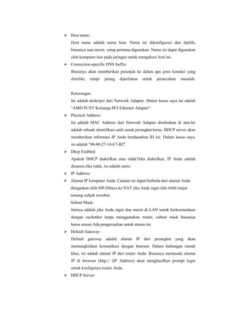 Host name:
Host name adalah nama host. Nama ini dikonfigurasi dan dipilih,
biasanya saat mesin setup pertama digunakan. Nama ini dapat digunakan
oleh komputer lain pada jaringan untuk mengakses host ini.
 Connection-specific DNS Suffix:
Biasanya akan memberikan petunjuk ke dalam apa jenis koneksi yang
dimiliki,

tetapi

jarang

diperlukan

untuk

pemecahan

masalah.

Keterangan:
Ini adalah deskripsi dari Network Adapter. Dalam kasus saya itu adalah
"AMD PCNT Keluarga PCI Ethernet Adapter".
 Physical Address:
Ini adalah MAC Address dari Network Adapter disebutkan di atas.Ini
adalah sebuah identifikasi unik untuk perangkat keras. DHCP server akan
memberikan informasi IP Anda berdasarkan ID ini. Dalam kasus saya,
itu adalah "08-00-27-16-E7-B2".
 Dhcp Enabled:
Apakah DHCP diaktifkan atau tidak?Jika diaktifkan, IP Anda adalah
dinamis.Jika tidak, itu adalah statis.
 IP Address:
 Alamat IP komputer Anda. Catatan ini dapat berbeda dari alamat Anda
ditugaskan oleh ISP.Dibaca ke NAT jika Anda ingin info lebih lanjut
tentang subjek tersebut.
Subnet Mask:
Intinya adalah jika Anda ingin dua mesin di LAN untuk berkomunikasi
dengan eachother tanpa menggunakan router, subnet mask biasanya
harus sesuai.Ada pengecualian untuk aturan ini.
 Default Gateway:
Default gateway adalah alamat IP dari perangkat yang akan
memungkinkan komunikasi dengan Internet. Dalam hubungan rumah
khas, ini adalah alamat IP dari router Anda. Biasanya memasuki alamat
IP di browser (http:// (IP Address) akan menghasilkan prompt login
untuk konfigurasi router Anda.
 DHCP Server:

 