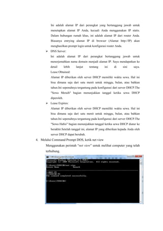 Ini adalah alamat IP dari perangkat yang bertanggung jawab untuk
menetapkan alamat IP Anda, kecuali Anda menggunakan IP statis.
Dalam hubungan rumah khas, ini adalah alamat IP dari router Anda.
Biasanya entrying alamat IP di browser (Alamat http://IP) akan
menghasilkan prompt login untuk konfigurasi router Anda.
 DNS Server:
Ini adalah alamat IP dari perangkat bertanggung jawab untuk
menerjemahkan nama domain menjadi alamat IP. Saya mendapatkan ke
detail

lebih

lanjut

tentang

ini

di

sini

saya.

Lease Obtained:
Alamat IP diberikan oleh server DHCP memiliki waktu sewa. Hal ini
bisa dimana saja dari satu menit untuk minggu, bulan, atau bahkan
tahun.Ini sepenuhnya tergantung pada konfigurasi dari server DHCP.The
"Sewa Meraih" bagian menunjukkan tanggal ketika sewa DHCP
diperoleh.
 Lease Expires:
Alamat IP diberikan oleh server DHCP memiliki waktu sewa. Hal ini
bisa dimana saja dari satu menit untuk minggu, bulan, atau bahkan
tahun.Ini sepenuhnya tergantung pada konfigurasi dari server DHCP.The
"Sewa Habis" bagian menunjukkan tanggal ketika sewa DHCP diatur ke
berakhir.Setelah tanggal ini, alamat IP yang diberikan kepada Anda oleh
server DHCP dapat berubah.

4. Melalui Command Prompt DOS, ketik net view
Menggunakan perintah “net view” untuk melihat computer yang telah
terhubung.

 