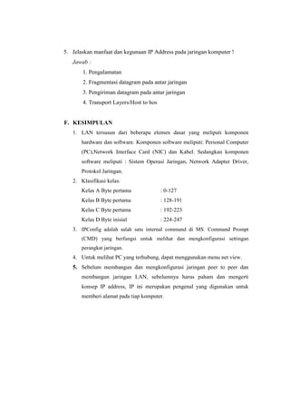 5. Jelaskan manfaat dan kegunaan IP Address pada jaringan komputer !
Jawab :
1. Pengalamatan
2. Fragmentasi datagram pada antar jaringan
3. Pengiriman datagram pada antar jaringan
4. Transport Layers/Host to hos

F. KESIMPULAN
1. LAN tersusun dari beberapa elemen dasar yang meliputi komponen
hardware dan software. Komponen software meliputi: Personal Computer
(PC),Network Interface Card (NIC) dan Kabel. Sedangkan komponen
software meliputi : Sistem Operasi Jaringan, Network Adapter Driver,
Protokol Jaringan.
2. Klasifikasi kelas:
Kelas A Byte pertama

: 0-127

Kelas B Byte pertama

: 128-191

Kelas C Byte pertama

: 192-223

Kelas D Byte inisial

: 224-247

3. IPConfig adalah salah satu internal command di MS. Command Prompt
(CMD) yang berfungsi untuk melihat dan mengkonfigurasi settingan
perangkat jaringan.

4. Untuk melihat PC yang terhubung, dapat menggunakan menu net view.

5. Sebelum membangun dan mengkonfigurasi jaringan peer to peer dan
membangun jaringan LAN, sebelumnya harus paham dan mengerti
konsep IP address, IP ini merupakan pengenal yang digunakan untuk
memberi alamat pada tiap komputer.

 