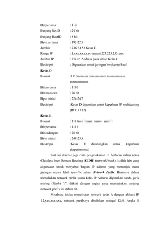 Bit pertama

: 110

Panjang NetID

: 24 bit

Panjang HostID

: 8 bit

Byte pertama

: 192-223

Jumlah

: 2.097.152 Kelas C

Range IP

: 1.xxx.xxx.xxx sampai 223.255.255.xxx

Jumlah IP

: 254 IP Address pada setiap Kelas C

Deskripsi

: Digunakan untuk jaringan berukuran kecil

Kelas D
Format

:1110mmmm.mmmmmmm.mmmmmmm.
mmmmmmm

Bit pertama

: 1110

Bit multicast

: 28 bit

Byte inisial

: 224-247

Deskripsi

:Kelas D digunakan untuk keperluan IP multicasting
(RFC 1112)

Kelas E
Format

: 1111rrrr.rrrrrrrr. rrrrrrrr. rrrrrrrr

Bit pertama

: 1111

Bit cadangan

: 28 bit

Byte inisial

: 248-255

Deskripsi

:Kelas

E

dicadangkan

untuk

keperluan

eksperimental.
Saat ini dikenal juga cara pengalokasian IP Address dalam notas
Classless Inter Domain Routing (CIDR) (network/mask). Istilah lain yang
digunakan untuk menyebut bagian IP address yang menunjuk suatu
jaringan secara lebih spesifik yakni: Network Prefix. Biasanya dalam
menuliskan network prefix suatu kelas IP Address digunakan tanda garis
miring (Slash) “/”, diikuti dengan angka yang menunjukan panjang
network prefix ini dalam bit.
Misalnya, ketika menuliskan network kelas A dengan alokasi IP
12.xxx.xxx.xxx, network prefixnya dituliskan sebagai 12/8. Angka 8

 