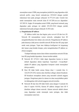 menunjukan notasi CIDR yang merupakan jumlah bit yang digunakan oleh
network prefix, yang berarti netmask-nya 255.0.0.0 dengan jumlah
maksimum host pada jaringan sebanyak 16.777.214 node. Contoh lain
untuk menunjukan suatu network kelas B 167.205.xxx.xxx digunakan:
167.205/18. Angka 18 merupakan notasi CIDR, yang berarti netmask yang
digunakan pada jaringan ini adalah 255.255.192.0 dengan jumlah
maksimum host pada jaringan sebanyak 16.382 node.
a. Pengalokasian IP address
IP Address terdiri atas dua bagian yaitu network ID dan host ID.
Network ID menunjukkan nomor network, sedangkan host ID
mengidentifkasikan host dalam satu network. Pengalokasian IP address
pada dasarnya ialah proses memilih network ID dan host ID yang tepat
untuk suatu jaringan. Tepat atau tidaknya konfigurasi ini tergantung
dari tujuan yang hendak dicapai, yaitu mengalokasikan IP address seefisien mungkin.
Terdapat beberapa aturan dasar dalam menentukan network ID dan
host ID yang hendak digunakan. Aturan tersebut adalah:
 Network ID 127.0.0.1 tidak dapat digunakan karena ia secara
default digunakan dalam keperluan „loop-back‟. („Loop-Back‟
adalah IP address yang digunakan komputer untuk menunjukan
dirinya sendiri).
 Host ID tidak boleh semua bitnya diset 1 (contoh klas A:
126.255.255.255), karena akan diartikan sebagai alamat broadcast.
ID broadcast merupakan alamat yang mewakili seluruh anggota
jaringan. Pengiriman paket ke alamat ini akan menyebabkan paket
ini didengarkan oleh seluruh anggota network tersebut.
 Network ID dan host ID tidak boleh sama dengan 0 (seluruh bit
diset 0 seperti 0.0.0.0), Karena IP address dengan host ID 0
diartikan sebagai alamat network. Alamat network adalah alamat
yang digunakan untuk menunjuk suatu jaringan, dan tidak
menunjukan suatu host.

 