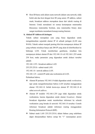  Host ID harus unik dalam suatu network (dalam satu network, tidak
boleh ada dua host dengan host ID yang sama). IP address, subnet
mask, broadcast address merupakan dasar dari teknik routing di
Internet. Untuk memahami ini semua kemampuan matematika
khususnya matematika boolean, atau matematika binary akan
sangat membantu memahami konsep routing Internet.
b. Alokasi IP Address di Jaringan
Teknik subnet merupakan cara

yang biasa digunakan untuk

mengalokasikan sejumlah alamat IP di sebuah jaringan (LAN atau
WAN). Teknik subnet menjadi penting bila kita mempunyai alokasi IP
yang terbatas misalnya hanya ada 200 IP yang akan di distribusikan ke
beberapa

LAN.

Untuk

memberikan

gambaran,

misalkan

kita

mempunyai alokasi alamat IP dari 192.168.1.0 s/d 192.168.1.255 untuk
254 host, maka parameter yang digunakan untuk alokasi tersebut
adalah:
192.168.1.255 - broadcast address LAN
255.255.255.0 - subnet mask LAN
192.168.1.0 - netwok address LAN.
192.168.1.25 - contoh IP salah satu workstation di LAN.
Perhatikan bahwa,
 Alamat IP pertama 192.168.1.0 tidak digunakan untuk workstation,
tapi untuk menginformasikan bahwa LAN tersebut menggunakan
alamat 192.168.1.0. Istilah keren-nya alamat IP 192.168.1.0 di
sebut network address.
 Alamat IP terakhir 192.168.1.255 juga tidak digunakan untuk
workstation, karena digunakan untuk alamat broadcast. Alamat
broadcast digunakan untuk memberikan informasi ke seluruh
workstation yang berada di network 192.168.1.0 tersebut. Contoh
informasi broadcast adalah informasi routing menggunakan
Routing Information Protocol (RIP).
 Subnet mask LAN 255.255.255.0, dalam bahasa yang sederhana
dapat diterjemahkan bahwa setiap bit “1” menunjukan posisi

 