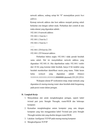 network address, sedang setiap bit “0” menunjukkan posisi host
address.
Konsep network address dan host address menjadi penting sekali
berkaitan erat dengan subnet mask. Perhatikan dari contoh di atas
maka alamat yang digunakan adalah :
192.168.1.0 network address
192.168.1.1 host ke 1
192.168.1.2 host ke 2
192.168.1.3 host ke 3
……
192.168.1.254 host ke 254
192.168.1.255 broacast address
Perhatikan bahwa angka 192.168.1 tidak pernah berubah
sama sekali. Hal ini menyebabkan network address yang
digunakan 192.168.1.0. Jika diperhatikan maka 192.168.1 terdiri
dari 24 bit yang konstan tidak berubah, hanya 8 bit terakhir yang
berubah memberikan identifikasi mesin yang mana. Tidak heran
kalau

netmask

yang

digunakan

adalah

(binary)

11111111.11111111.11111111.00000000 (desimal) 255.255.255.0.
Walaupun alamat IP workstation tetap, tetapi netmask yang
digunakan di masing-masing router akan berubah-ubah bergantung
pada posisi router dalam jaringan.

D. Langkah Kerja
1. Menyediakan alat untuk menghubungkan jaringan, seperti kabel
twisted pair jenis Straight Throught, router/HUB dan beberapa
komputer.
2. Kemudian menghubungkan antara komputer yang satu dengan
komputer yang lain menggunakan kabel Twisted pair jenis Straight
Throught melalui alat yang disebut dengan router/HUB.
3. Lakukan konfigurasi TCP/IP pada masing-masing komputer
4. Mengkonfigurasi TCP/IP

 