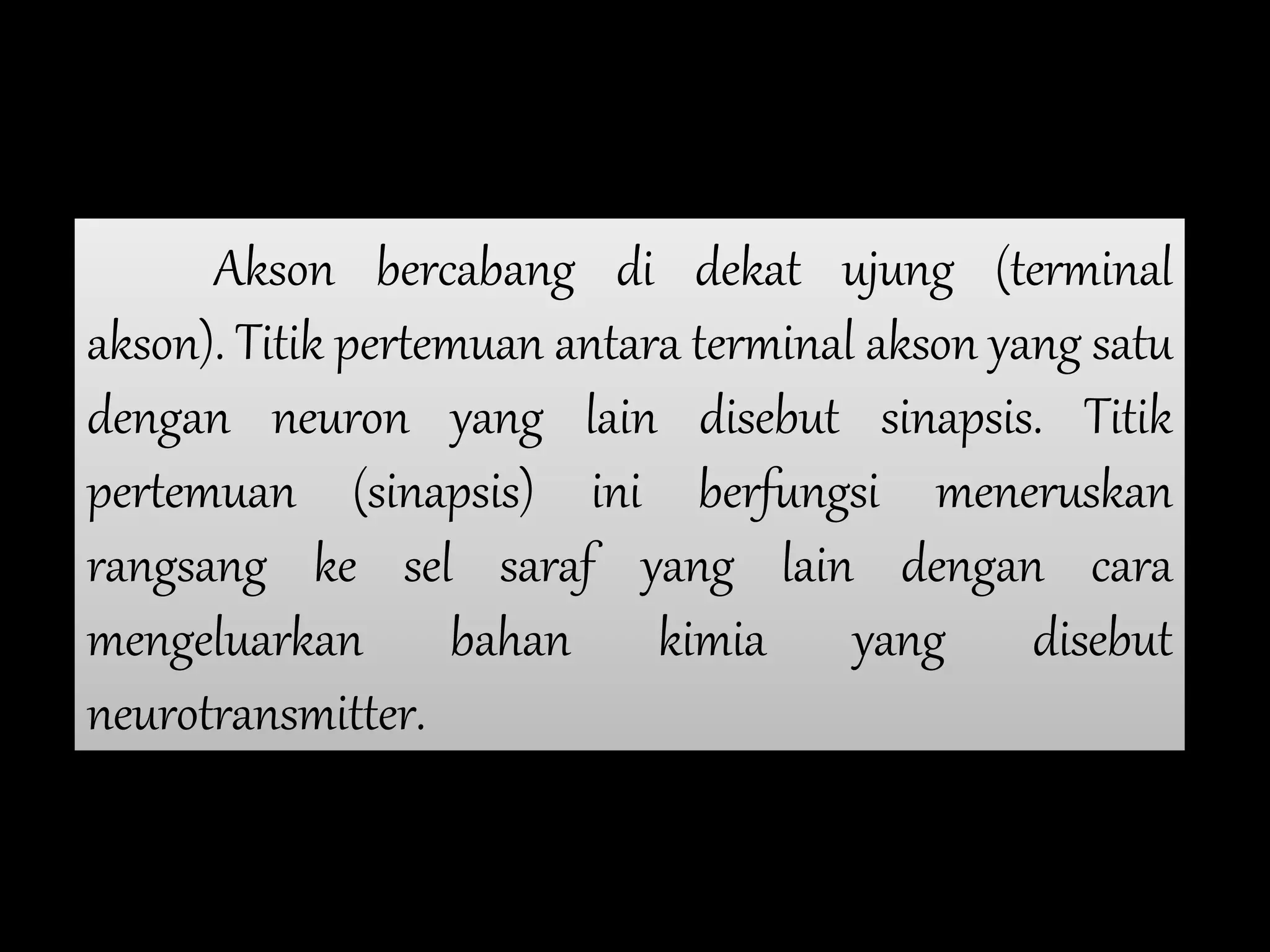 Akson bercabang di dekat ujung (terminal
akson). Titik pertemuan antara terminal akson yang satu
dengan neuron yang lain disebut sinapsis. Titik
pertemuan (sinapsis) ini berfungsi meneruskan
rangsang ke sel saraf yang lain dengan cara
mengeluarkan bahan kimia yang disebut
neurotransmitter.
 
