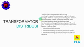 TRANSFORMATOR
DISTRIBUSI
Transformator distribusi digunakan untuk
membagi/menyalurkan arus atau energi listrik dengan
tegangan distribusi supaya jumlah energi yang tercecer
dan hilang pada saluran tidak terlalu banyak. Untuk
mengurangi panas akibat pembebanan pada
transformator, maka diperlukan pendinginan. Menurut
jenis pendinginannya, transformator distribusi dibedakan
menjadi 3 macam, yaitu :
1. Transformator konvensional
2. Transformator lengkap dengan pengaman sendiri
3. Transformator lengkap dengan pengaman pada sisi
sekunder
 