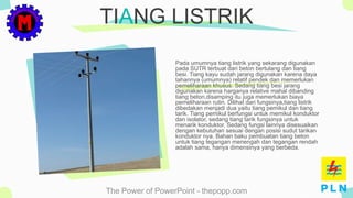 The Power of PowerPoint - thepopp.com
TIANG LISTRIK
Pada umumnya tiang listrik yang sekarang digunakan
pada SUTR terbuat dari beton bertulang dan tiang
besi. Tiang kayu sudah jarang digunakan karena daya
tahannya (umumnya) relatif pendek dan memerlukan
pemeliharaan khusus. Sedang tiang besi jarang
digunakan karena harganya relative mahal dibanding
tiang beton,disamping itu juga memerlukan biaya
pemeliharaan rutin. Dilihat dari fungsinya,tiang listrik
dibedakan menjadi dua yaitu tiang pemikul dan tiang
tarik. Tiang pemikul berfungsi untuk memikul konduktor
dan isolator, sedang tiang tarik fungsinya untuk
menarik konduktor. Sedang fungsi lainnya disesuaikan
dengan kebutuhan sesuai dengan posisi sudut tarikan
konduktor nya. Bahan baku pembuatan tiang beton
untuk tiang tegangan menengah dan tegangan rendah
adalah sama, hanya dimensinya yang berbeda.
 