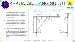 The Power of PowerPoint - thepopp.com
• Lintasan jaringan tidak selalu lurus ,
namun pada sejumlah titik terjadi
pembelokan yang besar sudutnya
berbeda-beda
KEKUATAN TIANG SUDUT
• Lintasan jaringan tidak selalu lurus ,
namun pada sejumlah titik terjadi
pembelokan yang besar sudutnya
berbeda-beda
• Dalam kasus ini atau dicontohkan
menghitung kekuatan tiang sudut
dengan metoda polygon dimana jumlah
semua gaya sama dengan nol. Gaya
Resultante adalah besarnya gaya
rujukan untuk memilih kekuatan tiang
sudut
 