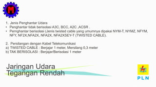 Jaringan Udara
Tegangan Rendah
1. Jenis Penghantar Udara
• Penghantar tidak berisolasi A3C, BCC, A2C ,ACSR .
• Pernghantar berisolasi (Jenis twisted cable yang umumnya dipakai NYM-T, NYMZ, NFYM,
NFY, NF2X,NFA2X, NFA2X, NFA2XSEY-T (TWISTED CABLE).
2. Persilangan dengan Kabel Telekomunikasi
a) TWISTED CABLE : Berjajar 1 meter, Mersilang 0,3 meter
b) TAK BERISOLASI : Berjajar/Berisolasi 1 meter
 