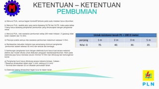 KETENTUAN – KETENTUAN
PEMBUMIAN
a) Menurut PUIL, semua bagian konduktif terbuka pada suatu instalasi harus dibumikan.
b) Menurut PUIL, apabila jalur yang sama dipasang SUTM dan SUTR, maka pada setiap
3 tiang harus dipasang penghantar pembumian yang dihubungkan dengan penghantar
netral.
c) Menurut PUIL, nilai resistansi pembumian setiap 200 meter lintasan ( 5 gawang) tidak
boleh melebihi dari 10 Ohm.
d) Petunjuk praktis semua nilai resistansi pembumian maksimum sebesar 5 Ohm.
e) Berdasarkan kekuatan mekanis luas penampang minimum penghantar
pembumian adalah sebesar 50 mm2 dan terbuat dari tembaga.
f) Sambungan penghantar bumi dengan elektroda bumi harus kuat secara mekanis/
elektris dan mudah dibuka untuk dilakukan pengujian resistansipembumian. Klem pada
elektroda pipa harus memakai ukuran minimal 10 Ohm dan dilindungi dari kemungkinan
korosi
g) Penghantar bumi harus dilindungi secara mekanis kimiawi. Catatan :
• Biasanya dimasukkan dalam pipa ½ inchi, seting.gi 2,5 mm2.
• Terminal klem ditanam 20 cm dibawah permukaan tanah.
h) Elektroda batang dimasukkan tegak lurus ke dalam tanah.
 