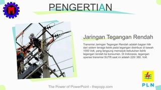 The Power of PowerPoint - thepopp.com
Transmisi Jaringan Tegangan Rendah adalah bagian hilir
dari sistem tenaga listrik pada tegangan distribusi di bawah
1000 Volt, yang langsung memasok kebutuhan listrik
tegangan rendah ke konsumen. Di Indonesia, tegangan
operasi transmisi SUTR saat ini adalah 220/ 380. Volt.
PENGERTIAN
Jaringan Tegangan Rendah
 