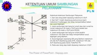 The Power of PowerPoint - thepopp.com
Ketentuan-ketentuan Sambungan Pelayanan.
1. Dari satu tiang boleh dipasang maksimum 5 SLP.
2. Dari SLP 1 boleh disambung berturut-turut (seri)
maksimum 5 pelanggan dan tetap memperhatikan beban
dan susut tegangan.
3. Jarak sambungan dari tiang ke rumah atau dari rumah ke
rumah maksimum 30 meter u/ SLP jenis twisted dan
maksimum 45 meter u/ SLP jenis DX/QX.
4. Jarak sambungan dari tiang ke rumah terakhir
maksimum 150 meter dan tetap memperhatikan susut
tegangan yang diijinkan.
5. Susut tegangan sepanjang SR yang diijinkan maksimum
2% bila SLP disambung pada STR, maksimum 10% bila
SLP disambung pada Gardu Trafo/Peti TR.
6. Pada satu tiang atap boleh dipasang maksimum 3 SLP.
KETENTUAN UMUM SAMBUNGAN
PELAYANAN
 