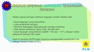 RADIUS OPERASI JARINGAN TEGANGAN
RENDAH
Radius operasi jaringan distribusi tegangan rendah dibatasi oleh:
• Susut tegangan yang disyaratkan.
• Luas penghantar jaringan.
• Distribusi pelanggan sepanjang jalur jaringan distribusi.
• Sifat daerah pelayanan (desa, kota, dan lain-lain).
• susut tegangan yang diijinkan adalah + 5% dan – 10 %, dengan radius
pelayanan berkisar 350 meter.
Saat ini transmisi SUTR pada umumnya menggunakan penghantar Low
Voltage Twisted Cable (LVTC).
 