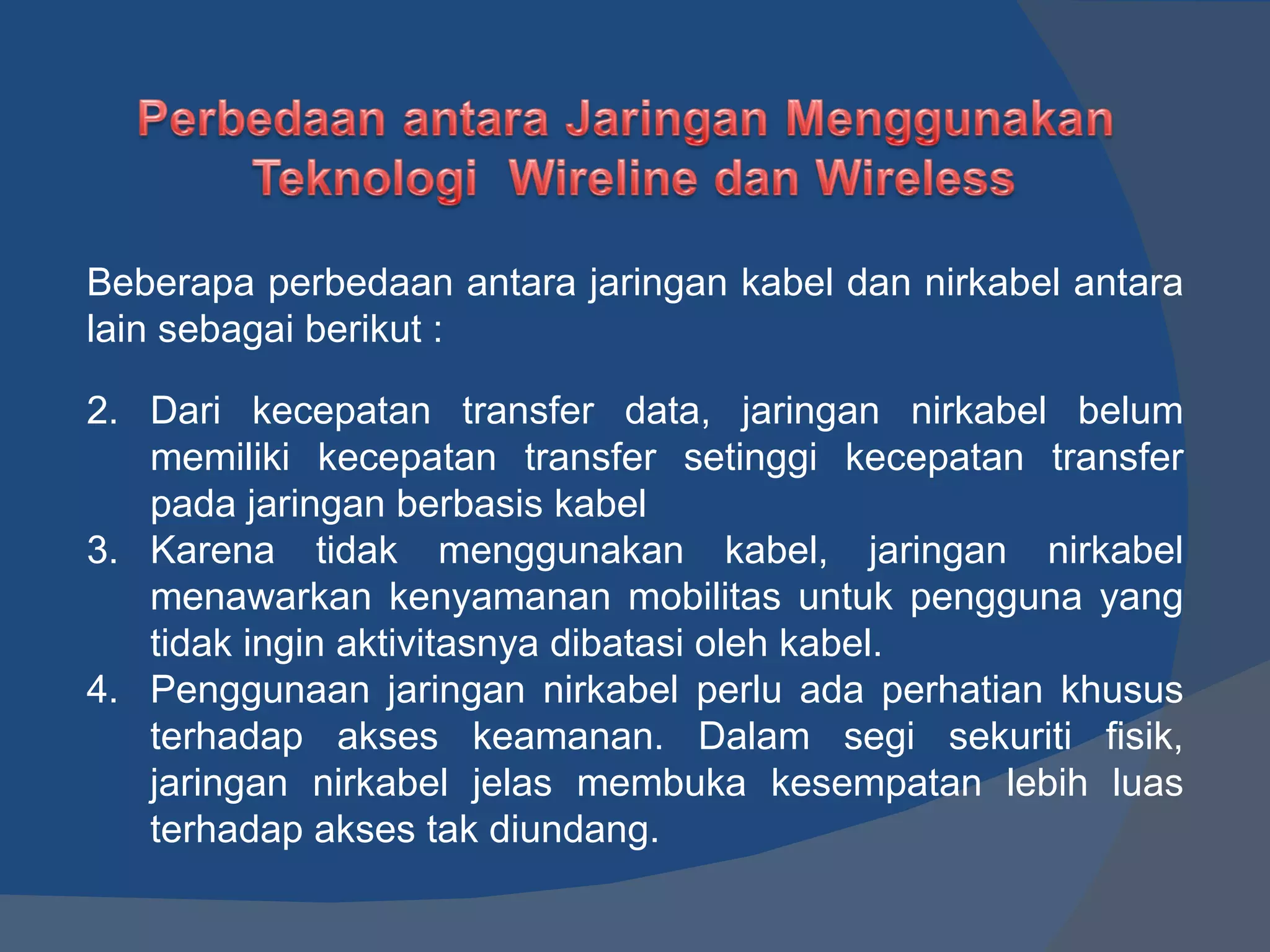 Beberapa perbedaan antara jaringan kabel dan nirkabel antara lain sebagai berikut : Dari kecepatan transfer data, jaringan nirkabel belum memiliki kecepatan transfer setinggi kecepatan transfer pada jaringan berbasis kabel Karena tidak menggunakan kabel, jaringan nirkabel menawarkan kenyamanan mobilitas untuk pengguna yang tidak ingin aktivitasnya dibatasi oleh kabel. Penggunaan jaringan nirkabel perlu ada perhatian khusus terhadap akses keamanan. Dalam segi sekuriti fisik, jaringan nirkabel jelas membuka kesempatan lebih luas terhadap akses tak diundang. 