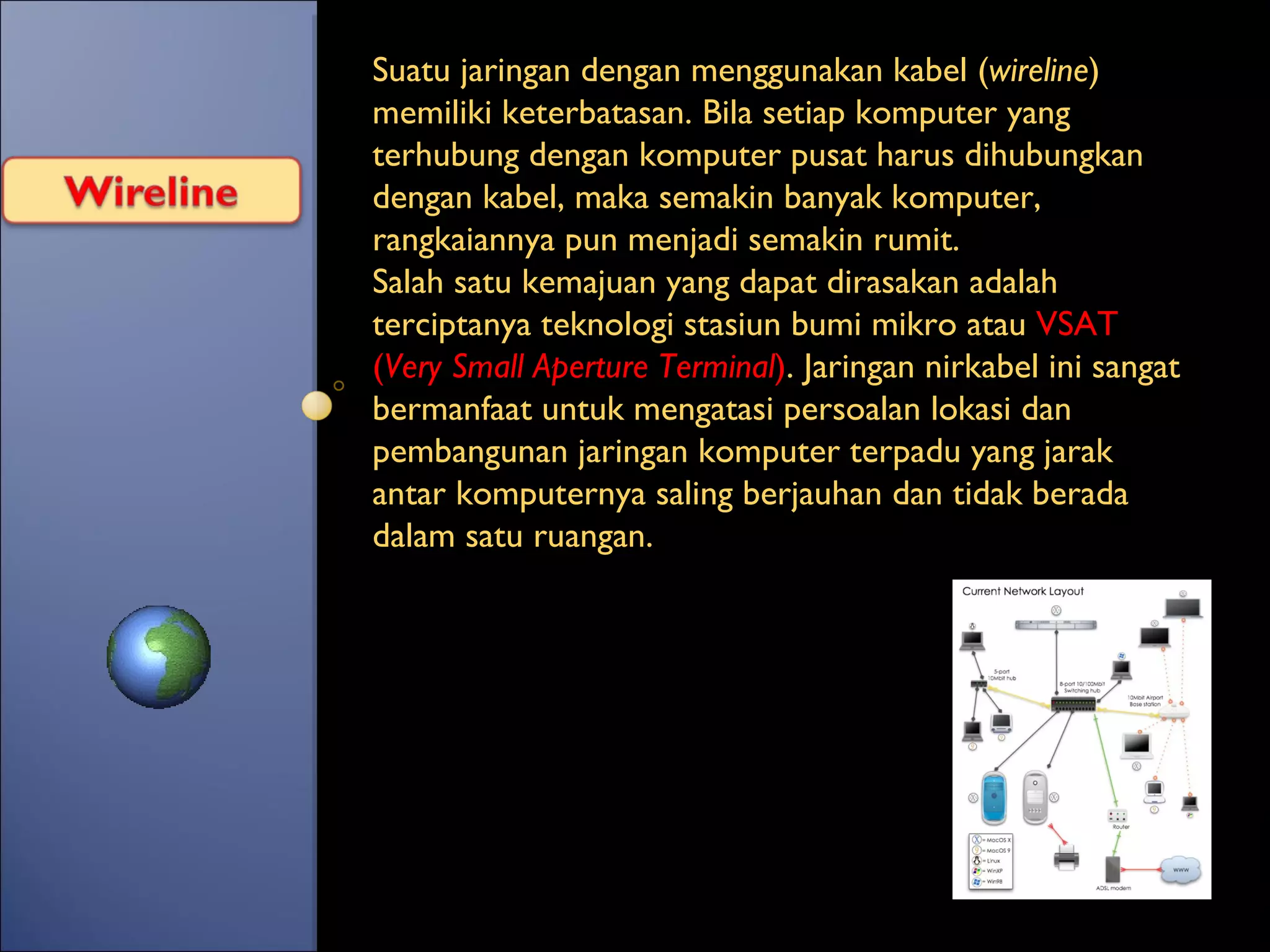Suatu jaringan dengan menggunakan kabel ( wireline ) memiliki keterbatasan. Bila setiap komputer yang terhubung dengan komputer pusat harus dihubungkan dengan kabel, maka semakin banyak komputer, rangkaiannya pun menjadi semakin rumit. Salah satu kemajuan yang dapat dirasakan adalah terciptanya teknologi stasiun bumi mikro atau  VSAT ( Very Small Aperture Terminal ) . Jaringan nirkabel ini sangat bermanfaat untuk mengatasi persoalan lokasi dan pembangunan jaringan komputer terpadu yang jarak antar komputernya saling berjauhan dan tidak berada dalam satu ruangan. 