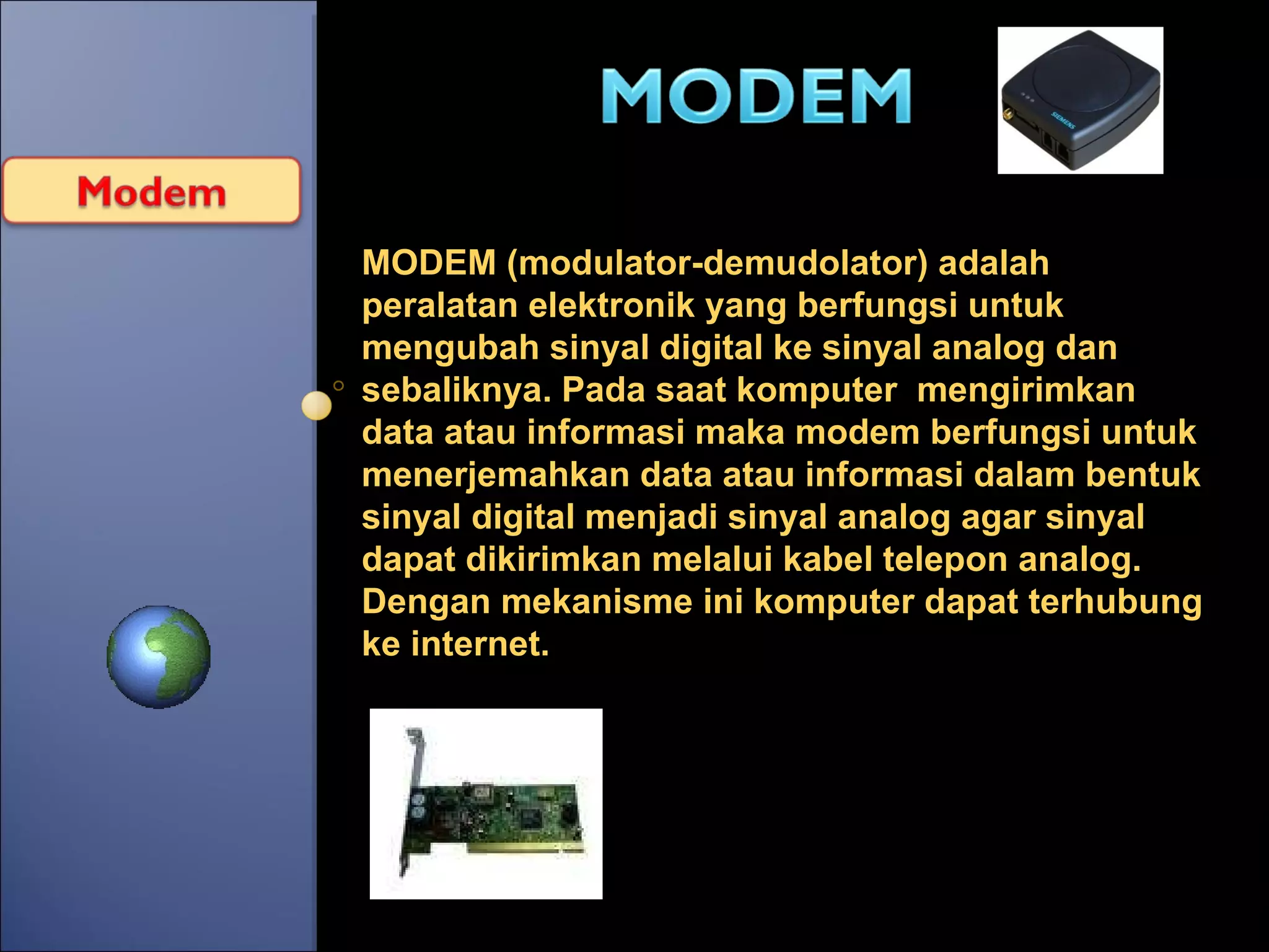 MODEM (modulator-demudolator) adalah peralatan elektronik yang berfungsi untuk mengubah sinyal digital ke sinyal analog   dan sebaliknya. Pada saat komputer  mengirimkan data atau informasi maka modem berfungsi untuk menerjemahkan data atau informasi dalam bentuk sinyal digital menjadi sinyal analog agar sinyal dapat dikirimkan melalui kabel telepon analog.  Dengan mekanisme ini komputer dapat terhubung ke internet. 