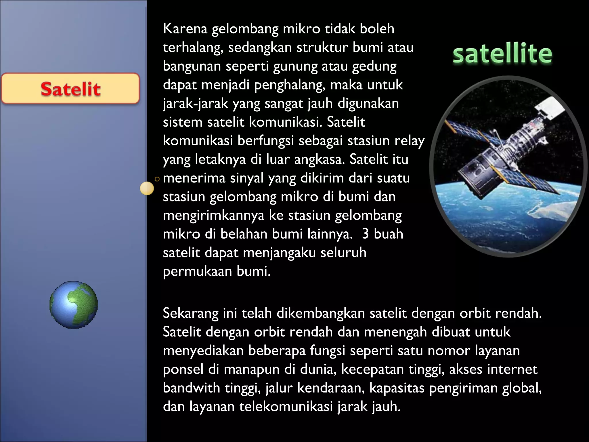 Karena gelombang mikro tidak boleh terhalang, sedangkan struktur bumi atau bangunan seperti gunung atau gedung dapat menjadi penghalang, maka untuk jarak-jarak yang sangat jauh digunakan sistem satelit komunikasi. Satelit komunikasi berfungsi sebagai stasiun relay yang letaknya di luar angkasa. Satelit itu menerima sinyal yang dikirim dari suatu stasiun gelombang mikro di bumi dan mengirimkannya ke stasiun gelombang mikro di belahan bumi lainnya.  3 buah satelit dapat menjangaku seluruh permukaan bumi.  Sekarang ini telah dikembangkan satelit dengan orbit rendah. Satelit dengan orbit rendah dan menengah dibuat untuk menyediakan beberapa fungsi seperti satu nomor layanan ponsel di manapun di dunia, kecepatan tinggi, akses internet bandwith tinggi, jalur kendaraan, kapasitas pengiriman global, dan layanan telekomunikasi jarak jauh. 