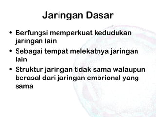 Jaringan Dasar
• Berfungsi memperkuat kedudukan
jaringan lain
• Sebagai tempat melekatnya jaringan
lain
• Struktur jaringan tidak sama walaupun
berasal dari jaringan embrional yang
sama
 
