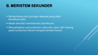 B. MERISTEM SEKUNDER
 Berkembang dari jaringan dewasa yang telah
berdiferensiasi
 Masih bersifat meristematis (Kambium)
 Menyebabkan pertumbuhan sekunder (akar dan batang
pada tumbuhan dikotil menjadi tambah besar)
 
