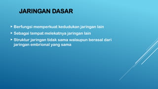 JARINGAN DASAR
 Berfungsi memperkuat kedudukan jaringan lain
 Sebagai tempat melekatnya jaringan lain
 Struktur jaringan tidak sama walaupun berasal dari
jaringan embrional yang sama
 