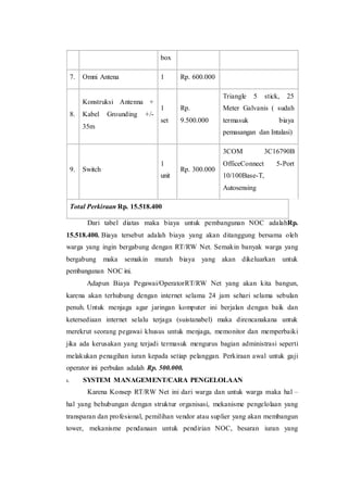 box
7. Omni Antena 1 Rp. 600.000
8.
Konstruksi Antenna +
Kabel Grounding +/-
35m
1
set
Rp.
9.500.000
Triangle 5 stick, 25
Meter Galvanis ( sudah
termasuk biaya
pemasangan dan Intalasi)
9. Switch
1
unit
Rp. 300.000
3COM 3C16790B
OfficeConnect 5-Port
10/100Base-T,
Autosensing
Total Perkiraan Rp. 15.518.400
Dari tabel diatas maka biaya untuk pembangunan NOC adalahRp.
15.518.400. Biaya tersebut adalah biaya yang akan ditanggung bersama oleh
warga yang ingin bergabung dengan RT/RW Net. Semakin banyak warga yang
bergabung maka semakin murah biaya yang akan dikeluarkan untuk
pembangunan NOC ini.
Adapun Biaya Pegawai/OperatorRT/RW Net yang akan kita bangun,
karena akan terhubung dengan internet selama 24 jam sehari selama sebulan
penuh. Untuk menjaga agar jaringan komputer ini berjalan dengan baik dan
ketersediaan internet selalu terjaga (suistanabel) maka direncanakana untuk
merekrut seorang pegawai khusus untuk menjaga, memonitor dan memperbaiki
jika ada kerusakan yang terjadi termasuk mengurus bagian administrasi seperti
melakukan penagihan iuran kepada setiap pelanggan. Perkiraan awal untuk gaji
operator ini perbulan adalah Rp. 500.000.
1. SYSTEM MANAGEMENT/CARA PENGELOLAAN
Karena Konsep RT/RW Net ini dari warga dan untuk warga maka hal –
hal yang behubungan dengan struktur organisasi, mekanisme pengelolaan yang
transparan dan profesional, pemilihan vendor atau suplier yang akan membangun
tower, mekanisme pendanaan untuk pendirian NOC, besaran iuran yang
 