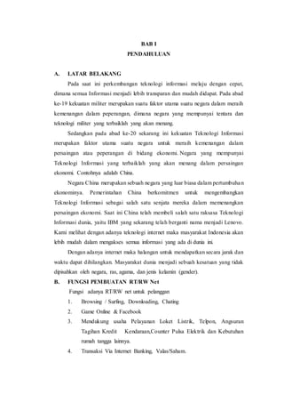 BAB I
PENDAHULUAN
A. LATAR BELAKANG
Pada saat ini perkembangan teknologi informasi melaju dengan cepat,
dimana semua Informasi menjadi lebih transparan dan mudah didapat. Pada abad
ke-19 kekuatan militer merupakan suatu faktor utama suatu negara dalam meraih
kemenangan dalam peperangan, dimana negara yang mempunyai tentara dan
teknologi militer yang terbaiklah yang akan menang.
Sedangkan pada abad ke-20 sekarang ini kekuatan Teknologi Informasi
merupakan faktor utama suatu negara untuk meraih kemenangan dalam
persaingan atau peperangan di bidang ekonomi. Negara yang mempunyai
Teknologi Informasi yang terbaiklah yang akan menang dalam persaingan
ekonomi. Contohnya adalah China.
Negara China merupakan sebuah negara yang luar biasa dalam pertumbuhan
ekonominya. Pemerintahan China berkomitmen untuk mengembangkan
Teknologi Informasi sebagai salah satu senjata mereka dalam memenangkan
persaingan ekonomi. Saat ini China telah membeli salah satu raksasa Teknologi
Informasi dunia, yaitu IBM yang sekarang telah berganti nama menjadi Lenovo.
Kami melihat dengan adanya teknologi internet maka masyarakat Indonesia akan
lebih mudah dalam mengakses semua informasi yang ada di dunia ini.
Dengan adanya internet maka halangan untuk mendapatkan secara jarak dan
waktu dapat dihilangkan. Masyarakat dunia menjadi sebuah kesatuan yang tidak
dipisahkan oleh negara, ras, agama, dan jenis kelamin (gender).
B. FUNGSI PEMBUATAN RT/RW Net
Fungsi adanya RT/RW net untuk pelanggan
1. Browsing / Surfing, Downloading, Chating
2. Game Online & Facebook
3. Mendukung usaha Pelayanan Loket Listrik, Telpon, Angsuran
Tagihan Kredit Kendaraan,Counter Pulsa Elektrik dan Kebutuhan
rumah tangga lainnya.
4. Transaksi Via Internet Banking, Valas/Saham.
 