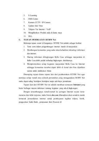 5. E-Learning
6. SMS Center
7. Kamera CCTV / IP Camera
8. Update Anti Virus
9. Telepon Via Internet / VoIP
10. Mengiklankan Produk anda di dunia maya
11. DLL.
C. TUJUAN PEMBUATAN RT/RW Net
Beberapa tujuan sosial di bangunnya RT/RW Net adalah sebagai berikut:
1. Turut serta dalam pengembangan internet murah di masyarakat.
2. Membangun komunitas yang sadar akan kehadiran teknologi informasi
dan internet.
3. Sharing informasi dilingkungan Bella Casa sehingga masyarakat di
Bella Casa lebih peduli terhadap lingkungan disekitarnya.
4. Mempromosikan setiap kegiatan masyarakat Bella Casa ke Internet
sehingga komunitas tersebut dapat lebih di kenal dan bisa dijadikan
sarana untuk melakukan bisnis
Disamping tujuan diatas tujuan lain dari pembentukan RT/RW Net agar
nantinya setiap rumah atau seluruh perumahan yang menggunakan Rt/RW Net
maka dapat saling bertelpon bertelpon tanpa ada biaya pemakaian.
Tujuan lain dari RT/RW Net ini adalah membuat semacam Intranet yang
berisi berbagai macam informasi tentang kegiatan yang ada di lingkungan.
Dengan tersambungnya rumah-rumah ke jaringan Internet secara terus-
menerus dan tidak terputus, maka bisnis dot.com diharapkan akan semakin marak
termasuk pemanfaatan internet untuk pembayaran tagihan telpon, listrik,
pengecekan Saldo Bank , pemesanan tiket Pesawat dl
 