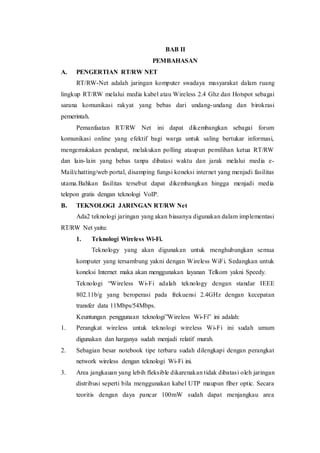 BAB II
PEMBAHASAN
A. PENGERTIAN RT/RW NET
RT/RW-Net adalah jaringan komputer swadaya masyarakat dalam ruang
lingkup RT/RW melalui media kabel atau Wireless 2.4 Ghz dan Hotspot sebagai
sarana komunikasi rakyat yang bebas dari undang-undang dan birokrasi
pemerintah.
Pemanfaatan RT/RW Net ini dapat dikembangkan sebagai forum
komunikasi online yang efektif bagi warga untuk saling bertukar informasi,
mengemukakan pendapat, melakukan polling ataupun pemilihan ketua RT/RW
dan lain-lain yang bebas tanpa dibatasi waktu dan jarak melalui media e-
Mail/chatting/web portal, disamping fungsi koneksi internet yang menjadi fasilitas
utama.Bahkan fasilitas tersebut dapat dikembangkan hingga menjadi media
telepon gratis dengan teknologi VoIP.
B. TEKNOLOGI JARINGAN RT/RW Net
Ada2 teknologi jaringan yang akan biasanya digunakan dalam implementasi
RT/RW Net yaitu:
1. Teknologi Wireless Wi-Fi.
Teknology yang akan digunakan untuk menghubungkan semua
komputer yang tersambung yakni dengan Wireless WiFi. Sedangkan untuk
koneksi Internet maka akan menggunakan layanan Telkom yakni Speedy.
Teknologi “Wireless Wi-Fi adalah teknology dengan standar IEEE
802.11b/g yang beroperasi pada frekuensi 2.4GHz dengan kecepatan
transfer data 11Mbps/54Mbps.
Keuntungan penggunaan teknologi”Wireless Wi-Fi” ini adalah:
1. Perangkat wireless untuk teknologi wireless Wi-Fi ini sudah umum
digunakan dan harganya sudah menjadi relatif murah.
2. Sebagian besar notebook tipe terbaru sudah dilengkapi dengan perangkat
network wireless dengan teknologi Wi-Fi ini.
3. Area jangkauan yang lebih fleksible dikarenakan tidak dibatasi oleh jaringan
distribusi seperti bila menggunakan kabel UTP maupun fiber optic. Secara
teoritis dengan daya pancar 100mW sudah dapat menjangkau area
 
