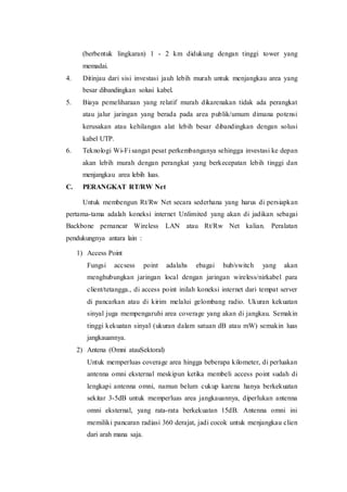 (berbentuk lingkaran) 1 - 2 km didukung dengan tinggi tower yang
memadai.
4. Ditinjau dari sisi investasi jauh lebih murah untuk menjangkau area yang
besar dibandingkan solusi kabel.
5. Biaya pemeliharaan yang relatif murah dikarenakan tidak ada perangkat
atau jalur jaringan yang berada pada area publik/umum dimana potensi
kerusakan atau kehilangan alat lebih besar dibandingkan dengan solusi
kabel UTP.
6. Teknologi Wi-Fi sangat pesat perkembanganya sehingga investasi ke depan
akan lebih murah dengan perangkat yang berkecepatan lebih tinggi dan
menjangkau area lebih luas.
C. PERANGKAT RT/RW Net
Untuk membengun Rt/Rw Net secara sederhana yang harus di persiapkan
pertama-tama adalah koneksi internet Unlimited yang akan di jadikan sebagai
Backbone pemancar Wireless LAN atau Rt/Rw Net kalian. Peralatan
pendukungnya antara lain :
1) Access Point
Fungsi accsess point adalahs ebagai hub/switch yang akan
menghubungkan jaringan local dengan jaringan wireless/nirkabel para
client/tetangga., di access point inilah koneksi internet dari tempat server
di pancarkan atau di kirim melalui gelombang radio. Ukuran kekuatan
sinyal juga mempengaruhi area coverage yang akan di jangkau. Semakin
tinggi kekuatan sinyal (ukuran dalam satuan dB atau mW) semakin luas
jangkauannya.
2) Antena (Omni atauSektoral)
Untuk memperluas coverage area hingga beberapa kilometer, di perluakan
antenna omni eksternal meskipun ketika membeli access point sudah di
lengkapi antenna omni, namun belum cukup karena hanya berkekuatan
sekitar 3-5dB untuk memperluas area jangkauannya, diperlukan antenna
omni eksternal, yang rata-rata berkekuatan 15dB. Antenna omni ini
memiliki pancaran radiasi 360 derajat, jadi cocok untuk menjangkau clien
dari arah mana saja.
 