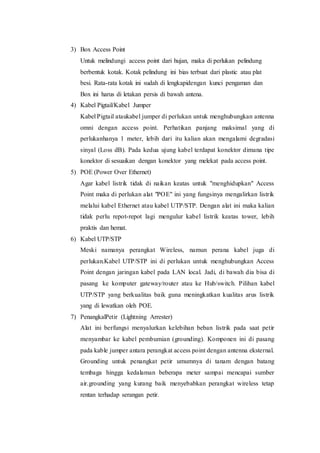 3) Box Access Point
Untuk melindungi access point dari hujan, maka di perlukan pelindung
berbentuk kotak. Kotak pelindung ini bias terbuat dari plastic atau plat
besi. Rata-rata kotak ini sudah di lengkapidengan kunci pengaman dan
Box ini harus di letakan persis di bawah antena.
4) Kabel Pigtail/Kabel Jumper
Kabel Pigtail ataukabel jumper di perlukan untuk menghubungkan antenna
omni dengan access point. Perhatikan panjang maksimal yang di
perlukanhanya 1 meter, lebih dari itu kalian akan mengalami degradasi
sinyal (Loss dB). Pada kedua ujung kabel terdapat konektor dimana tipe
konektor di sesuaikan dengan konektor yang melekat pada access point.
5) POE (Power Over Ethernet)
Agar kabel listrik tidak di naikan keatas untuk "menghidupkan" Access
Point maka di perlukan alat "POE" ini yang fungsinya mengalirkan listrik
melalui kabel Ethernet atau kabel UTP/STP. Dengan alat ini maka kalian
tidak perlu repot-repot lagi mengulur kabel listrik keatas tower, lebih
praktis dan hemat.
6) Kabel UTP/STP
Meski namanya perangkat Wireless, namun perana kabel juga di
perlukan.Kabel UTP/STP ini di perlukan untuk menghubungkan Access
Point dengan jaringan kabel pada LAN local. Jadi, di bawah dia bisa di
pasang ke komputer gateway/router atau ke Hub/switch. Pilihan kabel
UTP/STP yang berkualitas baik guna meningkatkan kualitas arus listrik
yang di lewatkan oleh POE.
7) PenangkalPetir (Lightning Arrester)
Alat ini berfungsi menyalurkan kelebihan beban listrik pada saat petir
menyambar ke kabel pembumian (grounding). Komponen ini di pasang
pada kable jumper antara perangkat access point dengan antenna eksternal.
Grounding untuk penangkat petir umumnya di tanam dengan batang
tembaga hingga kedalaman beberapa meter sampai mencapai sumber
air.grounding yang kurang baik menyebabkan perangkat wireless tetap
rentan terhadap serangan petir.
 