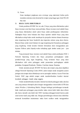 8) Tower
Guna mendapat jangkauan area coverage yang maksimal, kalian perlu
menaikan antenna omni eksternal ke tempat yang tinggi agar client WLAN
bisa men
D. BIAYA YANG DIBUTUHKAN
Untuk pendirian RT/RW Net ini, ada 2 biaya yang akan dikeluarkan yakni
biaya investasi awal dan biaya iuran perbulan. Biaya investasi awal adalah biaya
yang hanya dikeluarkan sekali yakni biaya untuk pembangunan infrastrukur.
Sedangkan biaya iuran bulanan dan biaya operator adalah biaya yang akan
dikeluarkan setiap bulan untuk membayar ke penyedia internet dimana besaranya
akan tergantung dari besar bandwith atau kapasitas saluran yang akan disewa.
Besaran biaya untuk iuran bulanan ini juga tergantung dari banyaknya pelanggan
yang tergabung. Untuk koneksi Internet direncakan akan menggunakan jasa
layanan Telkom yakni Speedy walau terkadang agak lambat untuk jam – jam
tertentu.
Yang termasuk biaya investasi awal adalah biaya untuk pembuatan NOC (
Network Operating Center) dan biaya penyediaan perlengkapan untuk
pemakai/warga yang ingin bergabung. Yang termasuk biaya yang akan
dikeluarkan oleh calon pelanggan untuk pemenuhan perlengkapan adalah
pembelian Komputer/Notebook, Wireless Card dan Antena Penerima.
Untuk memulai proyek RT-RW Net harus ada tempat yang akan dijadikan
sebagai Network Operating Centre (NOC) yakni tempat untuk mengelola system
jaringan atau tempat akan diletakanya server perangkat modem, Access Point dan
Switch. NOC juga adalah tempat untuk mendistribusikan koneksi internet
keseluruh pelanggan /rumah setiap anggota.
Untuk mendistribusikan koneksi internet keseluruh pelanggan maka ada dua
cara yang umunya ditempuh yakni dengan menggunakan sistem kabel (UTP) dan
sistem Wireless ( Gelombang Radio). Dengan berbagai pertimbangan termasuk
letak rumah para pelanggan yang tersebar maka sistem kabel tidak akan efisien
jika harus menarik satu kabel dari NOC kesetiap pelanggan/rumah karena jarak
serta kontur tanah yang tidak rata. Dengan pertimbangan efesiensi dan efektifitas
termasuk kemudahan maintenance maka kami usulkan untuk menggunakan
 