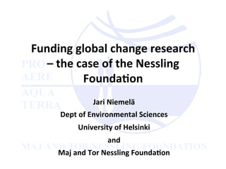 Funding	
  global	
  change	
  research	
  
–	
  the	
  case	
  of	
  the	
  Nessling	
  
Founda5on	
  
Jari	
  Niemelä	
  
Dept	
  of	
  Environmental	
  Sciences	
  	
  
University	
  of	
  Helsinki	
  
and	
  
Maj	
  and	
  Tor	
  Nessling	
  Founda5on	
  
 